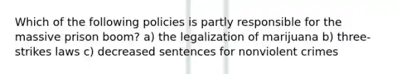 Which of the following policies is partly responsible for the massive prison boom? a) the legalization of marijuana b) three-strikes laws c) decreased sentences for nonviolent crimes