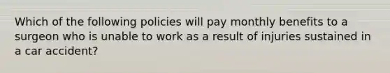 Which of the following policies will pay monthly benefits to a surgeon who is unable to work as a result of injuries sustained in a car accident?