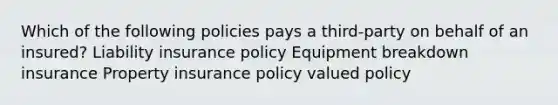 Which of the following policies pays a third-party on behalf of an insured? Liability insurance policy Equipment breakdown insurance Property insurance policy valued policy