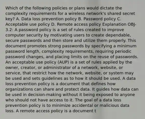 Which of the following policies or plans would dictate the complexity requirements for a wireless network's shared secret key? A. Data loss prevention policy B. Password policy C. Acceptable use policy D. Remote access policy Explanation OBJ-3.2: A password policy is a set of rules created to improve computer security by motivating users to create dependable, secure passwords and then store and utilize them properly. This document promotes strong passwords by specifying a minimum password length, complexity requirements, requiring periodic password changes, and placing limits on the reuse of passwords. An acceptable use policy (AUP) is a set of rules applied by the owner, creator, or administrator of a network, website, or service, that restrict how the network, website, or system may be used and sets guidelines as to how it should be used. A data loss prevention policy is a document that defines how organizations can share and protect data. It guides how data can be used in decision-making without it being exposed to anyone who should not have access to it. The goal of a data loss prevention policy is to minimize accidental or malicious data loss. A remote access policy is a document t