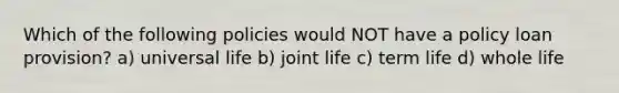 Which of the following policies would NOT have a policy loan provision? a) universal life b) joint life c) term life d) whole life