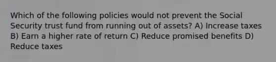 Which of the following policies would not prevent the Social Security trust fund from running out of assets? A) Increase taxes B) Earn a higher rate of return C) Reduce promised benefits D) Reduce taxes