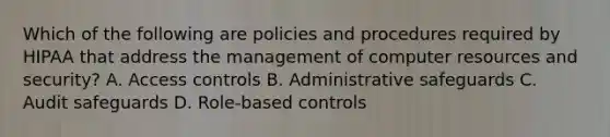 Which of the following are policies and procedures required by HIPAA that address the management of computer resources and security? A. Access controls B. Administrative safeguards C. Audit safeguards D. Role-based controls