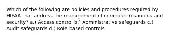 Which of the following are policies and procedures required by HIPAA that address the management of computer resources and security? a.) Access control b.) Administrative safeguards c.) Audit safeguards d.) Role-based controls