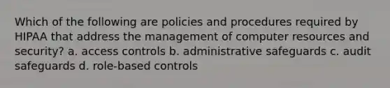 Which of the following are policies and procedures required by HIPAA that address the management of computer resources and security? a. access controls b. administrative safeguards c. audit safeguards d. role-based controls