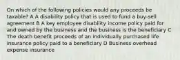 On which of the following policies would any proceeds be taxable? A A disability policy that is used to fund a buy-sell agreement B A key employee disability income policy paid for and owned by the business and the business is the beneficiary C The death benefit proceeds of an individually purchased life insurance policy paid to a beneficiary D Business overhead expense insurance