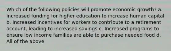 Which of the following policies will promote economic growth? a. Increased funding for higher education to increase human capital b. Increased incentives for workers to contribute to a retirement account, leading to increased savings c. Increased programs to ensure low income families are able to purchase needed food d. All of the above