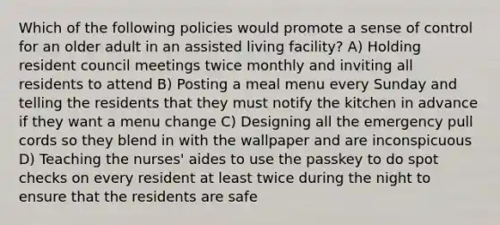 Which of the following policies would promote a sense of control for an older adult in an assisted living facility? A) Holding resident council meetings twice monthly and inviting all residents to attend B) Posting a meal menu every Sunday and telling the residents that they must notify the kitchen in advance if they want a menu change C) Designing all the emergency pull cords so they blend in with the wallpaper and are inconspicuous D) Teaching the nurses' aides to use the passkey to do spot checks on every resident at least twice during the night to ensure that the residents are safe