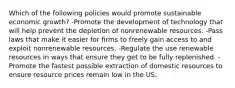 Which of the following policies would promote sustainable economic growth? -Promote the development of technology that will help prevent the depletion of nonrenewable resources. -Pass laws that make it easier for firms to freely gain access to and exploit nonrenewable resources. -Regulate the use renewable resources in ways that ensure they get to be fully replenished. -Promote the fastest possible extraction of domestic resources to ensure resource prices remain low in the US.