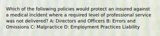 Which of the following policies would protect an insured against a medical incident where a required level of professional service was not delivered? A: Directors and Officers B: Errors and Omissions C: Malpractice D: Employment Practices Liability