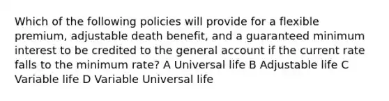 Which of the following policies will provide for a flexible premium, adjustable death benefit, and a guaranteed minimum interest to be credited to the general account if the current rate falls to the minimum rate? A Universal life B Adjustable life C Variable life D Variable Universal life