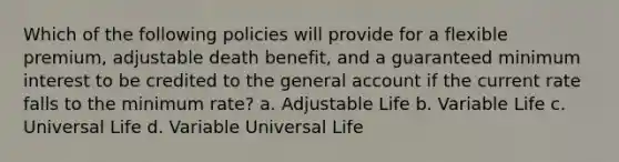 Which of the following policies will provide for a flexible premium, adjustable death benefit, and a guaranteed minimum interest to be credited to the general account if the current rate falls to the minimum rate? a. Adjustable Life b. Variable Life c. Universal Life d. Variable Universal Life