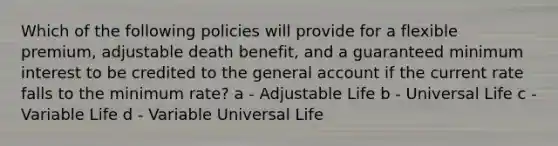 Which of the following policies will provide for a flexible premium, adjustable death benefit, and a guaranteed minimum interest to be credited to the general account if the current rate falls to the minimum rate? a - Adjustable Life b - Universal Life c - Variable Life d - Variable Universal Life