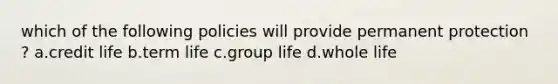 which of the following policies will provide permanent protection ? a.credit life b.term life c.group life d.whole life