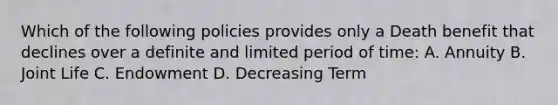 Which of the following policies provides only a Death benefit that declines over a definite and limited period of time: A. Annuity B. Joint Life C. Endowment D. Decreasing Term