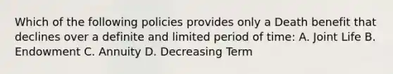 Which of the following policies provides only a Death benefit that declines over a definite and limited period of time: A. Joint Life B. Endowment C. Annuity D. Decreasing Term