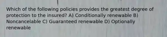 Which of the following policies provides the greatest degree of protection to the insured? A) Conditionally renewable B) Noncancelable C) Guaranteed renewable D) Optionally renewable