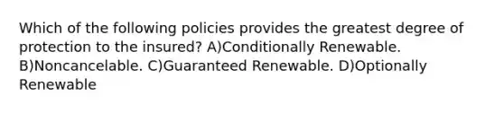 Which of the following policies provides the greatest degree of protection to the insured? A)Conditionally Renewable. B)Noncancelable. C)Guaranteed Renewable. D)Optionally Renewable