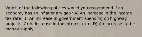 Which of the following policies would you recommend if an economy has an inflationary gap? A) An increase in the income tax rate. B) An increase in government spending on highway projects. C) A decrease in the interest rate. D) An increase in the money supply.