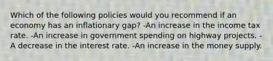 Which of the following policies would you recommend if an economy has an inflationary gap? -An increase in the income tax rate. -An increase in government spending on highway projects. -A decrease in the interest rate. -An increase in the money supply.