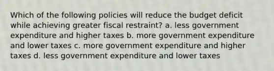 Which of the following policies will reduce the budget deficit while achieving greater fiscal restraint? a. less government expenditure and higher taxes b. more government expenditure and lower taxes c. more government expenditure and higher taxes d. less government expenditure and lower taxes