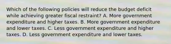 Which of the following policies will reduce the budget deficit while achieving greater fiscal restraint? A. More government expenditure and higher taxes. B. More government expenditure and lower taxes. C. Less government expenditure and higher taxes. D. Less government expenditure and lower taxes.