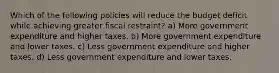 Which of the following policies will reduce the budget deficit while achieving greater fiscal restraint? a) More government expenditure and higher taxes. b) More government expenditure and lower taxes. c) Less government expenditure and higher taxes. d) Less government expenditure and lower taxes.