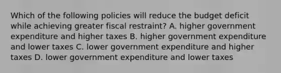 Which of the following policies will reduce the budget deficit while achieving greater fiscal restraint? A. higher government expenditure and higher taxes B. higher government expenditure and lower taxes C. lower government expenditure and higher taxes D. lower government expenditure and lower taxes