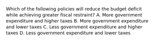 Which of the following policies will reduce the budget deficit while achieving greater fiscal restraint? A. More government expenditure and higher taxes B. More government expenditure and lower taxes C. Less government expenditure and higher taxes D. Less government expenditure and lower taxes