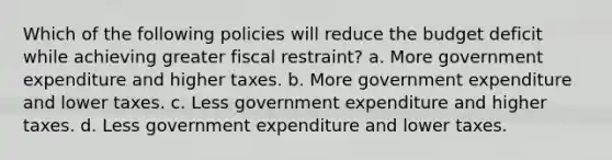 Which of the following policies will reduce the budget deficit while achieving greater fiscal restraint? a. More government expenditure and higher taxes. b. More government expenditure and lower taxes. c. Less government expenditure and higher taxes. d. Less government expenditure and lower taxes.