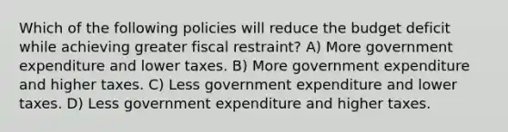 Which of the following policies will reduce the budget deficit while achieving greater fiscal restraint? A) More government expenditure and lower taxes. B) More government expenditure and higher taxes. C) Less government expenditure and lower taxes. D) Less government expenditure and higher taxes.