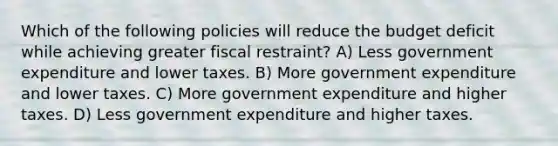 Which of the following policies will reduce the budget deficit while achieving greater fiscal restraint? A) Less government expenditure and lower taxes. B) More government expenditure and lower taxes. C) More government expenditure and higher taxes. D) Less government expenditure and higher taxes.