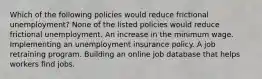 Which of the following policies would reduce frictional unemployment? None of the listed policies would reduce frictional unemployment. An increase in the minimum wage. Implementing an unemployment insurance policy. A job retraining program. Building an online job database that helps workers find jobs.