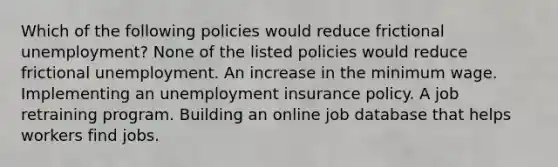 Which of the following policies would reduce frictional unemployment? None of the listed policies would reduce frictional unemployment. An increase in the minimum wage. Implementing an unemployment insurance policy. A job retraining program. Building an online job database that helps workers find jobs.