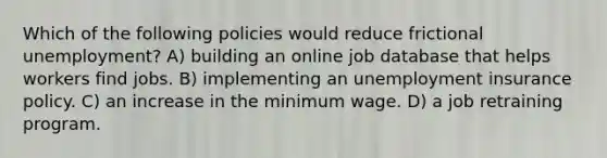 Which of the following policies would reduce frictional unemployment? A) building an online job database that helps workers find jobs. B) implementing an unemployment insurance policy. C) an increase in the minimum wage. D) a job retraining program.