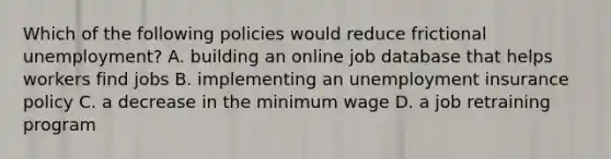 Which of the following policies would reduce frictional unemployment? A. building an online job database that helps workers find jobs B. implementing an unemployment insurance policy C. a decrease in the minimum wage D. a job retraining program