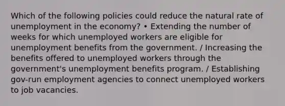 Which of the following policies could reduce the natural rate of unemployment in the economy? • Extending the number of weeks for which unemployed workers are eligible for unemployment benefits from the government. / Increasing the benefits offered to unemployed workers through the government's unemployment benefits program. / Establishing gov-run employment agencies to connect unemployed workers to job vacancies.