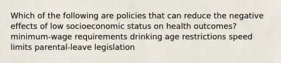 Which of the following are policies that can reduce the negative effects of low socioeconomic status on health outcomes? minimum-wage requirements drinking age restrictions speed limits parental-leave legislation