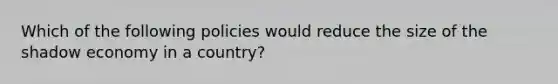 Which of the following policies would reduce the size of the shadow economy in a country?