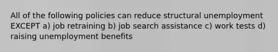 All of the following policies can reduce structural unemployment EXCEPT a) job retraining b) job search assistance c) work tests d) raising unemployment benefits