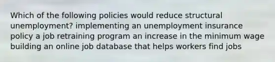 Which of the following policies would reduce structural unemployment? implementing an unemployment insurance policy a job retraining program an increase in the minimum wage building an online job database that helps workers find jobs