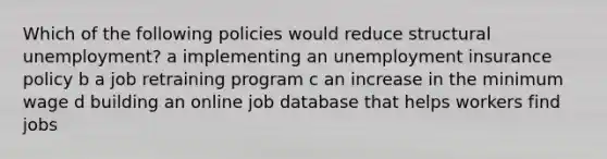 Which of the following policies would reduce structural unemployment? a implementing an unemployment insurance policy b a job retraining program c an increase in the minimum wage d building an online job database that helps workers find jobs