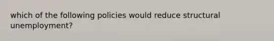 which of the following policies would reduce structural unemployment?