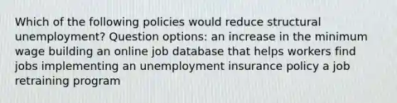 Which of the following policies would reduce structural unemployment? Question options: an increase in the minimum wage building an online job database that helps workers find jobs implementing an unemployment insurance policy a job retraining program