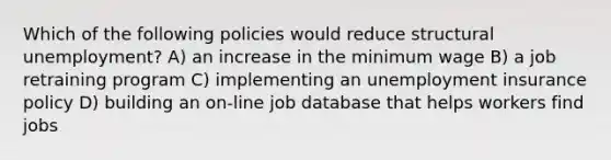 Which of the following policies would reduce structural unemployment? A) an increase in the minimum wage B) a job retraining program C) implementing an unemployment insurance policy D) building an on-line job database that helps workers find jobs