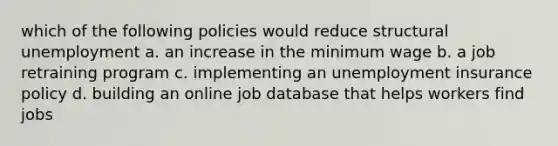 which of the following policies would reduce structural unemployment a. an increase in the minimum wage b. a job retraining program c. implementing an unemployment insurance policy d. building an online job database that helps workers find jobs