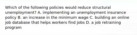 Which of the following policies would reduce structural unemployment? A. implementing an unemployment insurance policy B. an increase in the minimum wage C. building an online job database that helps workers find jobs D. a job retraining program