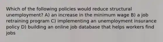 Which of the following policies would reduce structural unemployment? A) an increase in the minimum wage B) a job retraining program C) implementing an unemployment insurance policy D) building an online job database that helps workers find jobs