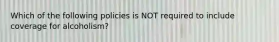 Which of the following policies is NOT required to include coverage for alcoholism?