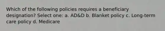 Which of the following policies requires a beneficiary designation? Select one: a. AD&D b. Blanket policy c. Long-term care policy d. Medicare